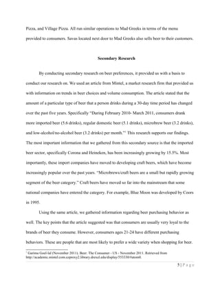 Pizza, and Village Pizza. All run similar operations to Mad Greeks in terms of the menu
provided to consumers. Savas located next door to Mad Greeks also sells beer to their customers.
Secondary Research
By conducting secondary research on beer preferences, it provided us with a basis to
conduct our research on. We used an article from Mintel, a market research firm that provided us
with information on trends in beer choices and volume consumption. The article stated that the
amount of a particular type of beer that a person drinks during a 30-day time period has changed
over the past five years. Specifically “During February 2010- March 2011, consumers drank
more imported beer (5.6 drinks), regular domestic beer (5.1 drinks), microbrew beer (3.2 drinks),
and low-alcohol/no-alcohol beer (3.2 drinks) per month.”1
This research supports our findings.
The most important information that we gathered from this secondary source is that the imported
beer sector, specifically Corona and Heineken, has been increasingly growing by 15.5%. Most
importantly, these import companies have moved to developing craft beers, which have become
increasingly popular over the past years. “Microbrews/craft beers are a small but rapidly growing
segment of the beer category.” Craft beers have moved so far into the mainstream that some
national companies have entered the category. For example, Blue Moon was developed by Coors
in 1995.
Using the same article, we gathered information regarding beer purchasing behavior as
well. The key points that the article suggested was that consumers are usually very loyal to the
brands of beer they consume. However, consumers ages 21-24 have different purchasing
behaviors. These are people that are most likely to prefer a wide variety when shopping for beer.
1
Garima Goel-lal (November 2011). Beer: The Consumer - US - November 2011. Retrieved from
http://academic.mintel.com.ezproxy2.library.drexel.edu/display/553330/#atom0.
5 | P a g e
 