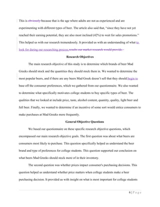 This is obviously because that is the age where adults are not as experienced and are
experimenting with different types of beer. The article also said that, “since they have not yet
reached their earning potential, they are also most inclined (42%) to wait for sales promotions.”
This helped us with our research tremendously. It provided us with an understanding of what to
look for during our researching process.results our market research would provide.
Research Objectives
The main research objective of this study is to determine which brands of beer Mad
Greeks should stock and the quantities they should stock them in. We wanted to determine the
most popular beers, and if there are any beers Mad Greek doesn’t sell that they should begin to
base off the consumer preferences, which we gathered from our questionnaire. We also wanted
to determine what specifically motivates college students to buy specific types of beer. The
qualities that we looked at include price, taste, alcohol content, quantity, quality, light beer and
full beer. Finally, we wanted to determine if an incentive of some sort would entice consumers to
make purchases at Mad Greeks more frequently.
General Objective Questions
We based our questionnaire on these specific research objective questions, which
encompassed our main research objective goals. The first question was about what beers are
consumers most likely to purchase. This question specifically helped us understand the beer
brand and type of preferences for college students. This question supported our conclusion on
what beers Mad Greeks should stock more of in their inventory.
The second question was whether prices impact consumer's purchasing decisions. This
question helped us understand whether price matters when college students make a beer
purchasing decision. It provided us with insight on what is most important for college students
6 | P a g e
 