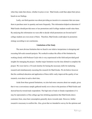 when they make that choice, whether its price or not. Mad Greeks could than adjust their prices
based on our findings.
Lastly, our third question was about providing an incentive to consumers that can cause
them to purchase more in quantity and more frequently. This information helped us determine if
Mad Greeks should provide more or less promotions and if college students would value them.
By analyzing this information we were able to decide which promotions are favored and if
college students are even aware of them. Therefore, Mad Greeks could adjust its promotion
strategy according to our conclusions.
Limitations of the Study
The most obvious limitation that we faced is our relative inexperience in designing and
executing full-scale research projects. We worked to reduce the effect of this limitation by
working closely with Professor Coyle who is very experienced in this field and provided good
insights for managing the project. Another major limitation was the time allotted to complete the
project. We were tied to a 10-week timeline for honing the necessary skills for marketing
research and simultaneously executing this research for Mad Greeks. We do believe however
that the combined education and application of these skills vastly improved the quality of our
research, even done in such a short time.
Aside from these general limitations, we also had some concerns about our sample, given
that it was a convenience sample gathered mostly on or close to the premises of Mad Greeks and
skewed heavily toward male respondents. The high ratio of male to female respondents (3:1)
may be representative of the college-age beer drinking population that Mad Greeks draws
customers from, since beer consumption generally skews towards male. However, further
research is necessary to confirm this. Also, given that we intended to survey for the opinions and
7 | P a g e
 