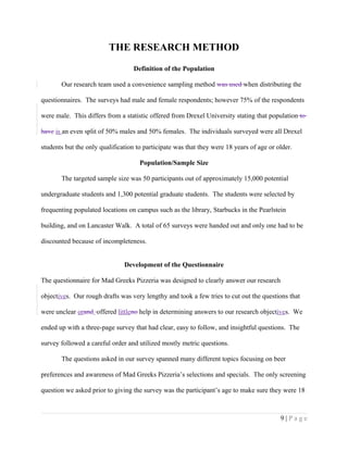 THE RESEARCH METHOD
Definition of the Population
Our research team used a convenience sampling method was used when distributing the
questionnaires. The surveys had male and female respondents; however 75% of the respondents
were male. This differs from a statistic offered from Drexel University stating that population to
have is an even split of 50% males and 50% females. The individuals surveyed were all Drexel
students but the only qualification to participate was that they were 18 years of age or older.
Population/Sample Size
The targeted sample size was 50 participants out of approximately 15,000 potential
undergraduate students and 1,300 potential graduate students. The students were selected by
frequenting populated locations on campus such as the library, Starbucks in the Pearlstein
building, and on Lancaster Walk. A total of 65 surveys were handed out and only one had to be
discounted because of incompleteness.
Development of the Questionnaire
The questionnaire for Mad Greeks Pizzeria was designed to clearly answer our research
objectives. Our rough drafts was very lengthy and took a few tries to cut out the questions that
were unclear orand offered littleno help in determining answers to our research objectives. We
ended up with a three-page survey that had clear, easy to follow, and insightful questions. The
survey followed a careful order and utilized mostly metric questions.
The questions asked in our survey spanned many different topics focusing on beer
preferences and awareness of Mad Greeks Pizzeria’s selections and specials. The only screening
question we asked prior to giving the survey was the participant’s age to make sure they were 18
9 | P a g e
 