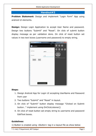 Mobile Application Development
T. S. Indi, IT Department, WIT Solapur Page 1
Handout#2
Problem Statement: Design and implement “Login Form” App using
android UI elements.
Design: Design Login Application to accept User Name and password.
Design two buttons “Submit” and “Reset”. On click of submit button
display message as per validation done. On click of reset button set
values in two text boxes (username and password) to empty string.
Steps:
1. Design Android App for Login UI accepting UserName and Password
from user
2. Two buttons “Submit” and “Reset” in layout.
3. On click of “Submit” button display message “Clicked on Submit
button…” implement using OnClickListener()
4. On click of reset button set empty string to username and password
EditText boxes.
Guidelines:
1) Button is created using <Button> tag in a layout file as show below
 