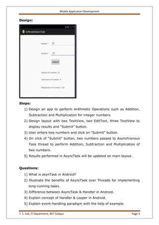 Mobile Application Development
T. S. Indi, IT Department, WIT Solapur Page 3
Design:
Steps:
1) Design an app to perform Arithmetic Operations such as Addition,
Subtraction and Multiplication for integer numbers.
2) Design layout with two TextView, two EditText, three TextView to
display results and “Submit” button.
3) User enters two numbers and click on “Submit” button.
4) On click of “Submit” button, two numbers passed to Asynchronous
Task thread to perform Addition, Subtraction and Multiplication of
two numbers.
5) Results performed in AsyncTask will be updated on main layout.
Questions:
1) What is asynTask in Android?
2) Illustrate the benefits of AsyncTask over Threads for implementing
long-running tasks.
3) Difference between AsyncTask & Handler in Android.
4) Explain concept of Handler & Looper in Android.
5) Explain event-handling paradigm with the help of example.
 