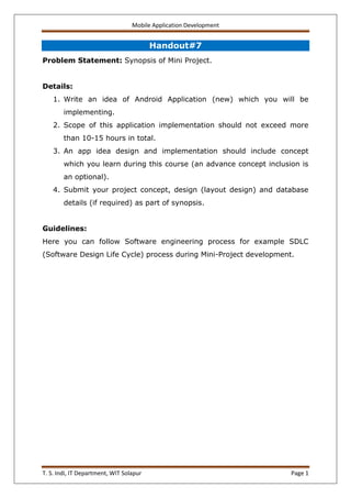 Mobile Application Development
T. S. Indi, IT Department, WIT Solapur Page 1
Handout#7
Problem Statement: Synopsis of Mini Project.
Details:
1. Write an idea of Android Application (new) which you will be
implementing.
2. Scope of this application implementation should not exceed more
than 10-15 hours in total.
3. An app idea design and implementation should include concept
which you learn during this course (an advance concept inclusion is
an optional).
4. Submit your project concept, design (layout design) and database
details (if required) as part of synopsis.
Guidelines:
Here you can follow Software engineering process for example SDLC
(Software Design Life Cycle) process during Mini-Project development.
 