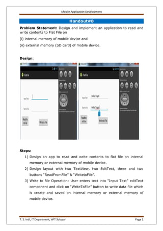 Mobile Application Development
T. S. Indi, IT Department, WIT Solapur Page 1
Handout#8
Problem Statement: Design and implement an application to read and
write contents to Flat File on
(i) internal memory of mobile device and
(ii) external memory (SD card) of mobile device.
Design:
Steps:
1) Design an app to read and write contents to flat file on internal
memory or external memory of mobile device.
2) Design layout with two TextView, two EditText, three and two
buttons “ReadFromFile” & “WritetoFile”.
3) Write to file Operation: User enters text into “Input Text” editText
component and click on “WriteToFile” button to write data file which
is create and saved on internal memory or external memory of
mobile device.
 