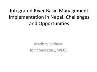 Integrated River Basin Management
Implementation in Nepal: Challenges
and Opportunities
Madhav Belbase
Joint Secretary, WECS
 