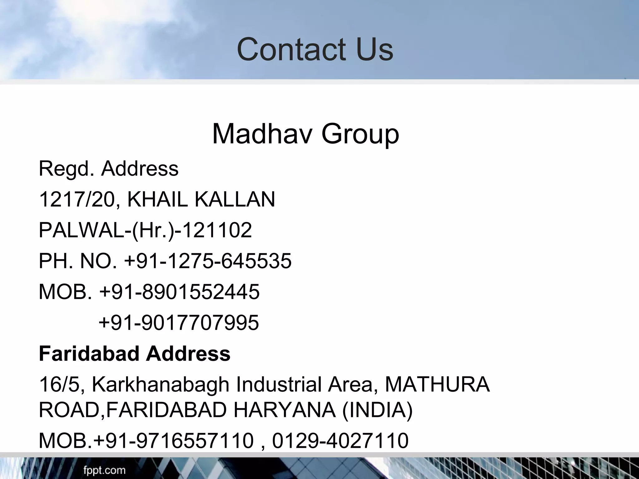 Madhav Group
Regd. Address
1217/20, KHAIL KALLAN
PALWAL-(Hr.)-121102
PH. NO. +91-1275-645535
MOB. +91-8901552445
+91-9017707995
Faridabad Address
16/5, Karkhanabagh Industrial Area, MATHURA
ROAD,FARIDABAD HARYANA (INDIA)
MOB.+91-9716557110 , 0129-4027110
Contact Us
 