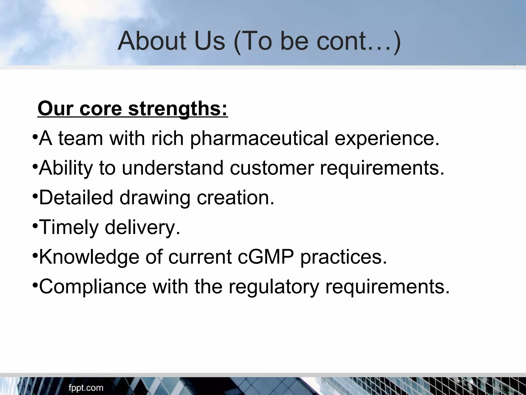 About Us (To be cont…)
Our core strengths:
•A team with rich pharmaceutical experience.
•Ability to understand customer requirements.
•Detailed drawing creation.
•Timely delivery.
•Knowledge of current cGMP practices.
•Compliance with the regulatory requirements.
 