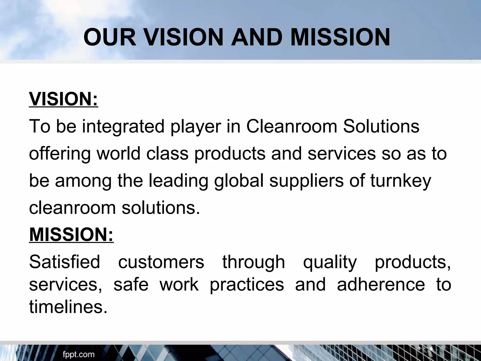 VISION:
To be integrated player in Cleanroom Solutions
offering world class products and services so as to
be among the leading global suppliers of turnkey
cleanroom solutions.
MISSION:
Satisfied customers through quality products,
services, safe work practices and adherence to
timelines.
OUR VISION AND MISSION
 