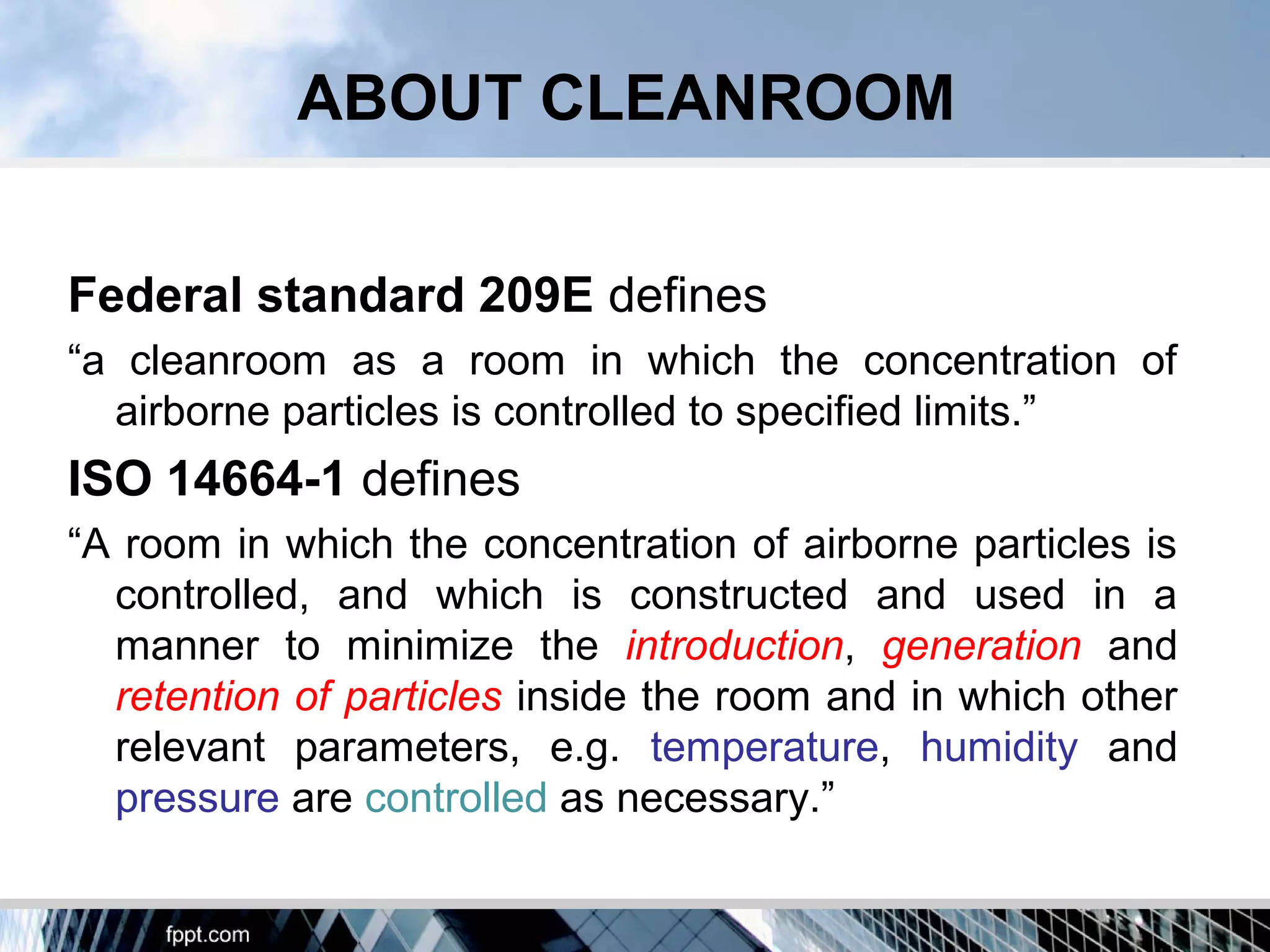 ABOUT CLEANROOM
Federal standard 209E defines
“a cleanroom as a room in which the concentration of
airborne particles is controlled to specified limits.”
ISO 14664-1 defines
“A room in which the concentration of airborne particles is
controlled, and which is constructed and used in a
manner to minimize the introduction, generation and
retention of particles inside the room and in which other
relevant parameters, e.g. temperature, humidity and
pressure are controlled as necessary.”
 