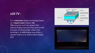 LCD TV -
It is a television display technology based
on a liquid crystal display. LCD
TVs consume much less power than
plasma displays because they work on the
principle of blocking light rather than
emitting it. An LCD display uses either a
passive matrix or an active matrix display
grid.
 