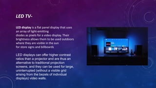 LED TV-
LED display is a flat panel display that uses
an array of light-emitting
diodes as pixels for a video display. Their
brightness allows them to be used outdoors
where they are visible in the sun
for store signs and billboards
LED displays can offer higher contrast
ratios than a projector and are thus an
alternative to traditional projection
screens, and they can be used for large,
uninterrupted (without a visible grid
arising from the bezels of individual
displays) video walls.
 