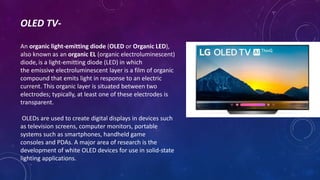 OLED TV-
An organic light-emitting diode (OLED or Organic LED),
also known as an organic EL (organic electroluminescent)
diode,is a light-emitting diode (LED) in which
the emissive electroluminescent layer is a film of organic
compound that emits light in response to an electric
current. This organic layer is situated between two
electrodes; typically, at least one of these electrodes is
transparent.
OLEDs are used to create digital displays in devices such
as television screens, computer monitors, portable
systems such as smartphones, handheld game
consoles and PDAs. A major area of research is the
development of white OLED devices for use in solid-state
lighting applications.
 