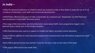 In India –
•1956:The General Conference of UNESCO which was hosted by India in New Delhi to study the use of TV as
a medium of education, rural uplift and community development.
•1959:Philips offered to the govt of India a transmitter at a reduced cost. •September 15,1959:Television
was introduced in India Delhi Television centre
•The range of the transmitter was forty kilometers round about Delhi. Soon programmes began t o be
beamed twice a week each of 20 minutes duration.
•1961:Doordarshan was used as a support to middle and higher secondary school education.
•August1964:In addition to social education programmes entertainment and information programmes were
introduced
•April,1965:a general service was started. It was for one hour a day on four days of the week
•15th august,1965:service was made daily.
 