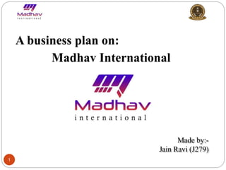 1
A business plan on:
Madhav International
Made by:-
Jain Ravi (J279)
 