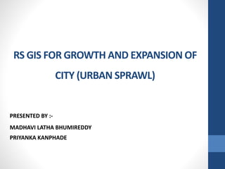 RS GIS FOR GROWTH AND EXPANSION OF 
CITY (URBAN SPRAWL) 
PRESENTED BY :- 
MADHAVI LATHA BHUMIREDDY 
PRIYANKA KANPHADE 
 