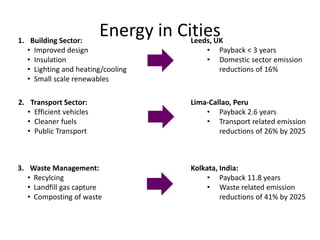 Energy in Cities1. Building Sector:
• Improved design
• Insulation
• Lighting and heating/cooling
• Small scale renewables
Leeds, UK
• Payback < 3 years
• Domestic sector emission
reductions of 16%
2. Transport Sector:
• Efficient vehicles
• Cleaner fuels
• Public Transport
3. Waste Management:
• Recylcing
• Landfill gas capture
• Composting of waste
Lima-Callao, Peru
• Payback 2.6 years
• Transport related emission
reductions of 26% by 2025
Kolkata, India:
• Payback 11.8 years
• Waste related emission
reductions of 41% by 2025
 