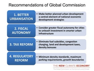 Recommendations of Global Commission
• Make better planned urban development
a central element of national economic
development strategies
1. BETTER
URBANISATION
• Consider greater fiscal autonomy for cities
to unleash investment in smarter urban
infrastructure
2. FISCAL
AUTONOMY
• Eliminate fuel subsidies, congestion
charging, land and development taxes,
density bonuses
3. TAX REFORM
• Minimum density standards, maximum
parking requirements, growth boundaries
4. REGULATORY
REFORM
 