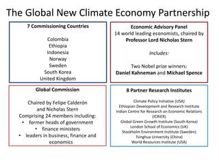 The Global New Climate Economy Partnership
Global Commission
Chaired by Felipe Calderón
and Nicholas Stern
Comprising 24 members including:
• former heads of government
• finance ministers
• leaders in business, finance and
economics
Economic Advisory Panel
14 world leading economists, chaired by
Professor Lord Nicholas Stern
Includes:
Two Nobel prize winners:
Daniel Kahneman and Michael Spence
7 Commissioning Countries
Colombia
Ethiopia
Indonesia
Norway
Sweden
South Korea
United Kingdom
8 Partner Research Institutes
Climate Policy Initiative (USA)
Ethiopian Development and Research Institute
Indian Centre for Research on Economic Relations
(ICRIER)
Global Green Growth Institute (South Korea)
London School of Economics (UK)
Stockholm Environment Institute (Sweden)
Tsinghua University (China)
World Resources Institute (USA)
 