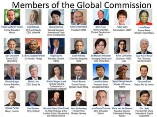 Members of the Global Commission
Jean Pascal Tricoire
CEO, Schneider
Electric
Felipe Calderón (Chair)
Former President,
Mexico
Ingrid Bonde
CFO and Deputy
CEO, Vattenfall
Sharan Burrow
General Secretary,
International Trade
Union Confederation
Chen Yuan
Former Chairman,
Chinese Development
Bank
Helen Clark
Administrator, UNDP
Luísa Diogo
Former Prime
Minister, Mozambique
Dan Doctoroff
Former CEO,
Bloomberg
S. (Kris) Gopalakrishnan
Co-founder, Infosys
Angel Gurría
Secretary General,
OECD
Chad Holliday
Chairman-designate,
Shell
Sri Mulyani Indrawati
Managing Director and
COO, World Bank
Caio Koch Weser
Vice Chairman,
Deutsche Bank
Ricardo Lagos
Former President,
Chile
Michel Liès
CEO, Swiss Re
Trevor Manuel
Former Finance
Minister, South Africa
Takehiko Nakao
President, Asian
Development Bank
Eduardo Paes
Mayor, Rio de Janeiro
Annise Parker
Mayor, Houston
Paul Polman
CEO, Unilever
Nicholas Stern (Vice-Chair)
IG Patel Professor at the
London School of Economics
and Political Science
Zhu Levin
Former CEO, China
International Capital
Corporation
Jens Stoltenberg
Former Prime
Minister, Norway
Maria van der Hoeven
Executive Director,
International Energy
Agency
Ngozi Okonjo-Iweala
Minister of Finance,
Nigeria
Naina Lal Kidwai
Chairman, HSBC
India
Suma Chakrabarti
President, EBRD
Kristin Skogen Lund
Director General,
Confederation of
Norwegian Enterprise
 