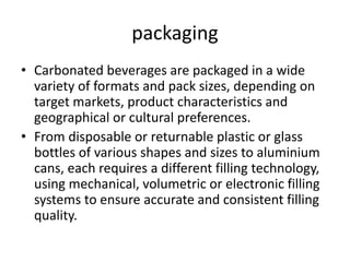 packaging
• Carbonated beverages are packaged in a wide
variety of formats and pack sizes, depending on
target markets, product characteristics and
geographical or cultural preferences.
• From disposable or returnable plastic or glass
bottles of various shapes and sizes to aluminium
cans, each requires a different filling technology,
using mechanical, volumetric or electronic filling
systems to ensure accurate and consistent filling
quality.
 