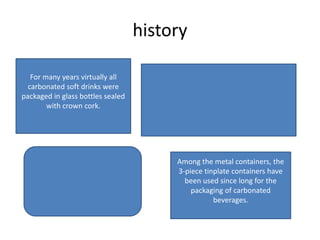 history
Among the metal containers, the
3-piece tinplate containers have
been used since long for the
packaging of carbonated
beverages.
For many years virtually all
carbonated soft drinks were
packaged in glass bottles sealed
with crown cork.
 