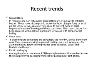 Recent trends
 Glass bottles
• In recent years, non-returnable glass bottles are giving way to refillable
bottles. These have a foam plastic protective label of paper/poly or an all
plastic shrink sleeve, as a safety measure to prevent flying of glass
fragments in case of breakage of these containers. The crown closure has
been replaced with a roll-on aluminium screw cap with tamper proof
facility.
 Metal cans
• 3-piece tinplate containers are being replaced now by 2-piece aluminium
cans. Vinyl, epoxy and vinyl organosol coatings are used as lacquers for
aluminium cans. Epoxy amine provides good adhesion, colour and
flexibility to the can.
 Plastic packaging
• Among the plastic containers, PET(Polyethylene terephthalate) bottles are
the most preferred packaging material for packaging of soft drinks.
 