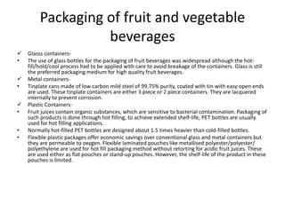 Packaging of fruit and vegetable
beverages
 Glasss containers-
• The use of glass bottles for the packaging of fruit beverages was widespread although the hot-
fill/hold/cool process had to be applied with care to avoid breakage of the containers. Glass is still
the preferred packaging medium for high quality fruit beverages.
 Metal containers-
• Tinplate cans made of low carbon mild steel of 99.75% purity, coated with tin with easy open ends
are used. These tinplate containers are either 3 piece or 2 piece containers. They are lacquered
internally to prevent corrosion.
 Plastic Containers-
• Fruit juices contain organic substances, which are sensitive to bacterial contamination. Packaging of
such products is done through hot filling, to achieve extended shelf-life, PET bottles are usually
used for hot filling applications.
• Normally hot-filled PET bottles are designed about 1.5 times heavier than cold-filled bottles.
• Flexible plastic packages offer economic savings over conventional glass and metal containers but
they are permeable to oxygen. Flexible laminated pouches like metallised polyester/polyester/
polyethylene are used for hot fill packaging method without retorting for acidic fruit juices. These
are used either as flat pouches or stand-up pouches. However, the shelf-life of the product in these
pouches is limited.
 