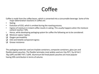 Coffee
Coffee is made from the coffee beans, which is converted into a consumable beverage. Some of the
major deterioration reactions in coffee are:
• Staling
• Evolution of CO2, which is emitted during the roasting process.
• Ingress of moisture in instant coffee results in caking. This usually happens when the moisture
content reaches 7-8%.
• Hence, while developing packaging system for coffee the following are to be considered:
 Moisture vapour ingress
 Oxygen permeability
 CO2 and Volatile component egress
 Grease resistance
The packaging materials used are tinplate containers, composite containers, glass jars and
flexible plastic pouches. The flexible laminates most widely used are 12μ PET / 2μ Al Foil /
70μ LDPE and MET PET / LDPE. Aluminium foil lined plastic pouches are most popular
having 59% contribution in terms of volume.
 