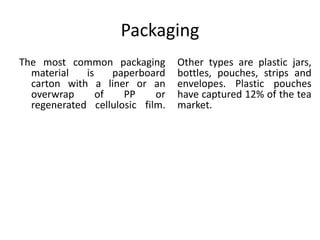Packaging
The most common packaging
material is paperboard
carton with a liner or an
overwrap of PP or
regenerated cellulosic film.
Other types are plastic jars,
bottles, pouches, strips and
envelopes. Plastic pouches
have captured 12% of the tea
market.
 