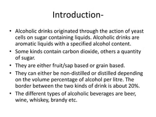 Introduction-
• Alcoholic drinks originated through the action of yeast
cells on sugar containing liquids. Alcoholic drinks are
aromatic liquids with a specified alcohol content.
• Some kinds contain carbon dioxide, others a quantity
of sugar.
• They are either fruit/sap based or grain based.
• They can either be non-distilled or distilled depending
on the volume percentage of alcohol per litre. The
border between the two kinds of drink is about 20%.
• The different types of alcoholic beverages are beer,
wine, whiskey, brandy etc.
 