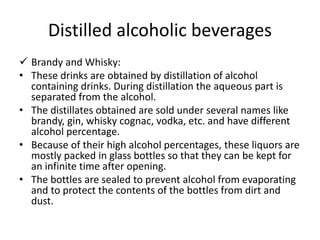 Distilled alcoholic beverages
 Brandy and Whisky:
• These drinks are obtained by distillation of alcohol
containing drinks. During distillation the aqueous part is
separated from the alcohol.
• The distillates obtained are sold under several names like
brandy, gin, whisky cognac, vodka, etc. and have different
alcohol percentage.
• Because of their high alcohol percentages, these liquors are
mostly packed in glass bottles so that they can be kept for
an infinite time after opening.
• The bottles are sealed to prevent alcohol from evaporating
and to protect the contents of the bottles from dirt and
dust.
 