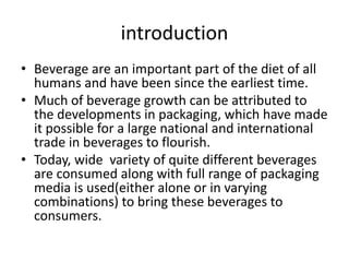 introduction
• Beverage are an important part of the diet of all
humans and have been since the earliest time.
• Much of beverage growth can be attributed to
the developments in packaging, which have made
it possible for a large national and international
trade in beverages to flourish.
• Today, wide variety of quite different beverages
are consumed along with full range of packaging
media is used(either alone or in varying
combinations) to bring these beverages to
consumers.
 
