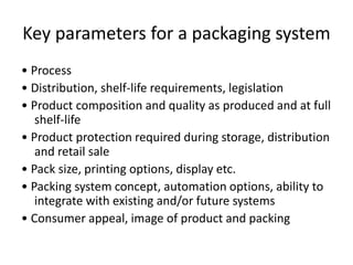 Key parameters for a packaging system
• Process
• Distribution, shelf-life requirements, legislation
• Product composition and quality as produced and at full
shelf-life
• Product protection required during storage, distribution
and retail sale
• Pack size, printing options, display etc.
• Packing system concept, automation options, ability to
integrate with existing and/or future systems
• Consumer appeal, image of product and packing
 