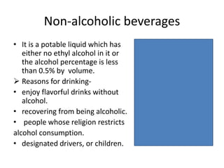 Non-alcoholic beverages
• It is a potable liquid which has
either no ethyl alcohol in it or
the alcohol percentage is less
than 0.5% by volume.
 Reasons for drinking-
• enjoy flavorful drinks without
alcohol.
• recovering from being alcoholic.
• people whose religion restricts
alcohol consumption.
• designated drivers, or children.
 
