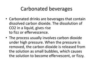 Carbonated beverages
• Carbonated drinks are beverages that contain
dissolved carbon dioxide. The dissolution of
CO2 in a liquid, gives rise
to fizz or effervescence.
• The process usually involves carbon dioxide
under high pressure. When the pressure is
removed, the carbon dioxide is released from
the solution as small bubbles, which causes
the solution to become effervescent, or fizzy.
 