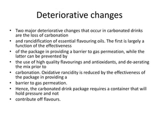Deteriorative changes
• Two major deteriorative changes that occur in carbonated drinks
are the loss of carbonation
• and rancidification of essential flavouring oils. The first is largely a
function of the effectiveness
• of the package in providing a barrier to gas permeation, while the
latter can be prevented by
• the use of high quality flavourings and antioxidants, and de-aerating
the mix prior to
• carbonation. Oxidative rancidity is reduced by the effectiveness of
the package in providing a
• barrier to gas permeation.
• Hence, the carbonated drink package requires a container that will
hold pressure and not
• contribute off flavours.
 