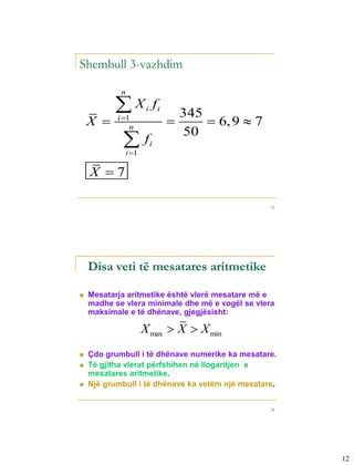 Shembull 3-vazhdim

            n

          X         i       fi
                                      345
    X     i 1
               n
                                          6, 9  7
            f
                                      50
                         i
             i 1

    X 7

                                                       23




    Disa veti të mesatares aritmetike

   Mesatarja aritmetike është vlerë mesatare më e
    madhe se vlera minimale dhe më e vogël se vlera
    maksimale e të dhënave, gjegjësisht:

                    X max  X  X min
   Çdo grumbull i të dhënave numerike ka mesatare.
   Të gjitha vlerat përfshihen në llogaritjen e
    mesatares aritmetike.
   Një grumbull i të dhënave ka vetëm një mesatare.


                                                       24




                                                            12
 