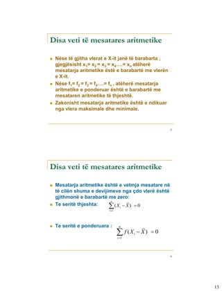 Disa veti të mesatares aritmetike

   Nëse të gjitha vlerat e X-it janë të barabarta ,
    gjegjësisht x1= x2 = x3 = x4….= xn atëherë
    mesatarja aritmetike ëstë e barabartë me vlerën
    e X-it.
   Nëse f1= f2 = f3 = f4….= fn , atëherë mesatarja
    aritmetike e ponderuar është e barabartë me
    mesataren aritmetike të thjeshtë.
   Zakonisht mesatarja aritmetike është e ndikuar
    nga vlera maksimale dhe minimale.



                                                         25




Disa veti të mesatares aritmetike

   Mesatarja aritmetike është e vetmja mesatare në
    të cilën shuma e devijimeve nga çdo vlerë është
    gjithmonë e barabartë me zero:
                            n
   Te seritë thjeshta:    (Xi  X )  0
                           i 1




   Te seritë e ponderuara :       n

                                   f (X
                                  i 1
                                           i    X) 0



                                                         26




                                                              13
 