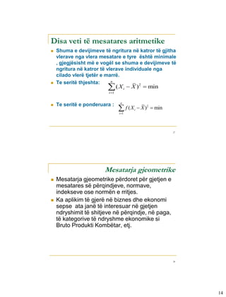 Disa veti të mesatares aritmetike
   Shuma e devijimeve të ngritura në katror të gjitha
    vlerave nga vlera mesatare e tyre është minimale
    , gjegjësisht më e vogël se shuma e devijimeve të
    ngritura në katror të vlerave individuale nga
    cilado vlerë tjetër e marrë.
    Te seritë thjeshta:     n

                         (X

                                      i
                                        2
                                           X )  min
                          i 1


                                  n
    Te seritë e ponderuara :
                                  f (X

                                            i    X )2  min
                                 i 1




                                                               27




                        Mesatarja gjeometrike
   Mesatarja gjeometrike përdoret për gjetjen e
    mesatares së përqindjeve, normave,
    indekseve ose normën e rritjes.
   Ka aplikim të gjerë në biznes dhe ekonomi
    sepse ata janë të interesuar në gjetjen
    ndryshimit të shitjeve në përqindje, në paga,
    të kategorive të ndryshme ekonomike si
    Bruto Produkti Kombëtar, etj.




                                                               28




                                                                    14
 