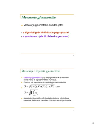 Mesatarja gjeometrike
         Mesatarja gjeometrike mund të jetë:


      - e thjeshtë (për të dhënat e pagrupuara)
      - e ponderuar (për të dhënat e grupuara)




                                                                       29




3-4

      Mesatarja e thjeshtë gjeometrike
         Mesatarja gjeometrike (G) e një grumbulli n të dhënave
          është rrënja n e prodhimit të n numrave.
         Formula për mesataren e thjeshtë gjeometrike është:

      
          G    n   ( X 1)( X 2)( X 3)...( Xn), ose
                       n
          G    n   x       i
                      i 1
         Mesatarja gjeometrike përdoret për gjetjen e përqindjeve
          mesatare, indekseve mesatare dhe numrave të tjerë relativ.




                                                                       30




                                                                            15
 