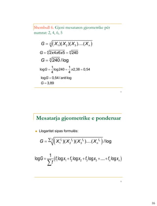 Shembull 6. Gjeni mesataren gjeometrike për
numrat: 2, 4, 6, 5

     G    n
                X1 )( X 2 )( X 3 )....( X n 
    G  4 2x4x6x5  4 240
     G  4 240 / log
               1         1
    logG        log240  x 2,38  0,54
               4         4
     logG  0,54 / anti log
     G  3,89

                                                                     31




 Mesatarja gjeometrike e ponderuar

   Llogaritet sipas formulës:


                
    G   f X1f1 )( X 2f2 )( X 3f3 )....( X n fn / log
           1
logG           f1 log x1  f2 log x2  f3 log x3  ....  fn log xn 
         f

                                                                     32




                                                                          16
 