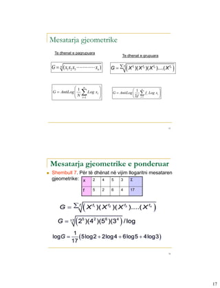 Mesatarja gjeometrike
     Te dhenat e pagrupuara
                                                      Te dhenat e grupuara


    G  n ( x1 x2 x3  xn )                          
                                            G   f X f1 )( X f2 )( X f3 )....( X fn        

                 1    n            
     G  AntiLog           Log xi                      1                       
                                                                  n

                 N                         G  AntiLog        f         Log xi 
                                                          f
                                                                        i
                     i 1                                      i 1              




                                                                                       33




    Mesatarja gjeometrike e ponderuar
   Shembull 7. Për të dhënat në vijim llogaritni mesataren
    gjeometrike: x    2   4   5    3    Σ

                      f         5       2   6     4         17



        G  f        X       f1
                                    )( X f2 )( X f3 )....( X fn                
                
       G  17 25 )(42 )(56 )(34 / log             
               1
    logG         5log2  2log4  6log5  4log3 
              17

                                                                                       34




                                                                                                17
 