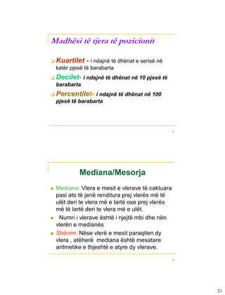 Madhësi të tjera të pozicionit

       Kuartilet      - i ndajnë të dhënat e serisë në
          katër pjesë të barabarta
       Decilet-      i ndajnë të dhënat në 10 pjesë të
          barabarta
       Percentilet-     i ndajnë të dhënat në 100
          pjesë të barabarta




                                                          41




3-2



                   Mediana/Mesorja
         Mediana: Vlera e mesit e vlerave të caktuara
          pasi ato të jenë renditura prej vlerës më të
          ulët deri te vlera më e lartë ose prej vlerës
          më të lartë deri te vlera më e ulët.
          Numri i vlerave është i njejtë mbi dhe nën
          vlerën e medianës
         Shënim: Nëse vlerë e mesit paraqiten dy
          vlera , atëherë mediana është mesatare
          aritmetike e thjeshtë e atyre dy vlerave.
                                                          42




                                                               21
 