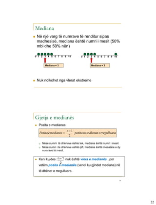 Mediana
       Në një varg të numrave të renditur sipas
        madhesisë, mediana është numri i mesit (50%
        mbi dhe 50% nën)

    0 1 2 3 4 5 6 7 8 9 10                     0 1 2 3 4 5 6 7 8 9 10


               Mediana = 3                           Mediana = 3




       Nuk ndikohet nga vlerat ekstreme

                                       Chap 3-43




    Gjetja e medianës
        Pozita e medianes:
                                n 1
         Pozita e medianes          pozita nete dhenat e rregulluara
                                  2

            Nëse numrii të dhënave ështe tek, mediana është numri i mesit
            Nëse numri i te dhënave eshtë qift, mediana është mesatare e dy
             numrave të mesit.


        Keni kujdes : n  1 nuk është vlera e medianës , por
                         2
         vetëm pozita e medianës (vendi ku gjindet mediana) në
         të dhënat e rregulluara.

                                                                           44




                                                                                22
 