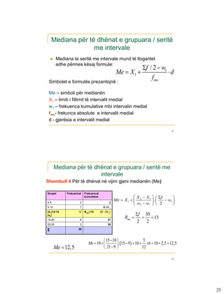 Mediana për të dhënat e grupuara / seritë
                  me intervale
       Mediana te seritë me intervale mund të llogaritet
        edhe përmes kësaj formule:
                                                                   f / 2  w1
                                                    Me  X1                   d
                                                                       f me
 Simbolet e formulës prezantojnë :

 Me – simboli për medianën
 X1 – limiti i fillimit të intervalit medial
 w1 – frekuenca kumulative mbi intervalin medial
 fme- frekunca absolute e intervalit medial
 d - gjerësia e intervalit medial

                                                                                    49




        Mediana për të dhënat e grupuara / seritë me
                         intervale
Shembull 4 Për të dhënat në vijim gjeni medianën (Me)

Grupet       Frekuencat   Frekuencat
                          kumulative                           X  X 1   f      
                                                   Me  X 1   2        .    w1 
                                                               w2  w1   2       
0-5                   2                       2
5-10                  7                  9 (W 1)

                                                                 f 30
(X1)10-15            12   Rme=15       21 (W 2)

                                                         Rme        15
(x2)
15-20                 6                      27
20-25                 3                      30
                                                                  2 2
Σ                    30



                                       15  10                    5
                            Me  10            . 15  9  10  x6  10  2,5  12,5
        Me  12,5                      21  9                    12

                                                                                    50




                                                                                           25
 