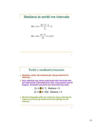 Mediana te seritë me intervale

                              f / 2  w1
                 Me  X 1                d
                                  f me


                             15  9
                 Me  10            5  12,5
                              12




                                                             51




3-12


              Vetitë e medianës/mesorës
      Ekziston vetëm një medianë për një grumbull të të
       dhënave .
      Nuk ndikohet nga vlerat maksimale dhe minimale dhe
       për këtë është e përshtatshme dhe e besueshme për të
       treguar tendecën qendrore kur kemi kësi lloj raste.
                    {3, 4, 5, 6, 7} Mediana = 5
                    {3, 4, 5, 6, 700} Mediana = 5

      Mund të llogaritet edhe në rastet kur kemi intervale të
       hapura me kusht që mediana të mos qëllojë në atë
       interval.

                                                             52




                                                                  26
 