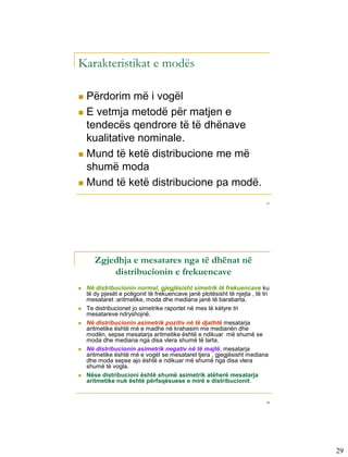 Karakteristikat e modës

 Përdorim më i vogël
 E vetmja metodë për matjen e
  tendecës qendrore të të dhënave
  kualitative nominale.
 Mund të ketë distribucione me më
  shumë moda
 Mund të ketë distribucione pa modë.

                                                                            57




       Zgjedhja e mesatares nga të dhënat në
           distribucionin e frekuencave
   Në distribucionin normal, gjegjësisht simetrik të frekuencave ku
    të dy pjesët e poligonit të frekuencave janë plotësisht të njejta , të tri
    mesataret :aritmetike, moda dhe mediana janë të barabarta.
   Te distribucionet jo simetrike raportet në mes të këtyre tri
    mesatareve ndryshojnë.
   Në distribucionin asimetrik pozitiv në të djathtë mesatarja
    aritmetike është më e madhe në krahasim me medianën dhe
    modën, sepse mesatarja aritmetike është e ndikuar më shumë se
    moda dhe mediana nga disa vlera shumë të larta.
   Në distribucionin asimetrik negativ në të majtë, mesatarja
    aritmetike është më e vogël se mesataret tjera , gjegjësisht mediana
    dhe moda sepse ajo është e ndikuar më shumë nga disa vlera
    shumë të vogla.
   Nëse distribucioni është shumë asimetrik atëherë mesatarja
    aritmetike nuk është përfaqësuese e mirë e distribucionit.


                                                                            58




                                                                                 29
 