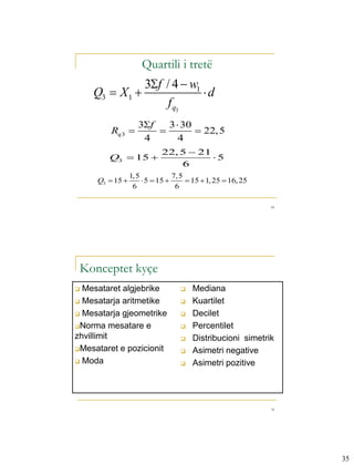 Quartili i tretë
               3f / 4  w1
    Q3  X 1               d
                    f q3
                    3f   3  30
         Rq 3                   22, 5
                     4       4
                            22, 5  21
        Q3  15                       5
                                6
                 1, 5            7, 5
     Q3  15          5  15        15  1, 25  16, 25
                  6               6

                                                              69




 Konceptet kyçe
 Mesataret algjebrike                Mediana
 Mesatarja aritmetike                Kuartilet
 Mesatarja gjeometrike               Decilet
Norma mesatare e                     Percentilet
zhvillimit                            Distribucioni simetrik
Mesataret e pozicionit               Asimetri negative
 Moda                                Asimetri pozitive




                                                              70




                                                                   35
 