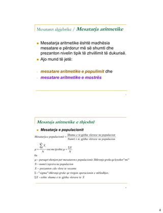 Mesataret algjebrike / Mesatarja                                aritmetike

    Mesatarja aritmetike është madhësia
     mesatare e përdorur më së shumti dhe
     prezanton nivelin tipik të zhvillimit të dukurisë.
    Ajo mund të jetë:

 -   mesatare aritmetike e populimit dhe
 -   mesatare aritmetike e mostrës


                                                                                 7




 Mesataja aritmetike e thjeshtë
    Mesatarja e populacionit
                                       Shuma e te gjitha vlerave ne populacion
Mesatarja e populacionit 
                                       Numri i te gjitha vlerave ne populacion
      n

     X       i
                                       X
   i 1
                  ose me tjeshte  
          N                             N
ku
  paraqet shenjen per mesataren e populacionit. Shkronje greke qe lexohet " mi "
N  numri i njesive ne populacion
X  prezanton cdo vlere te vecante
  " sigma " shkronje greke qe tregon operacionin e mbledhjes.
X  eshte shuma e te gjitha vlerave te X


                                                                                 8




                                                                                     4
 