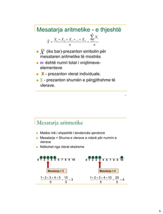 Mesatarja aritmetike - e thjeshtë        n

          X  X 2  X 3  ...  X n     X       i
        X 1                           i 1

                    n                        n
   X   (iks bar)-prezanton simbolin për
    mesataren aritmetike të mostrës
   n- është numri total i vrojtimeve-
    elementeve
    X - prezanton vlerat individuale.
    - prezanton shumën e përgjithshme të
    vlerave.

                                                                     11




Mesatarja aritmetike
   Matësi më i shpeshtë i tendencës qendrore
   Mesatarja = Shuma e vlerave e ndarë për numrin e
    vlerave
   Ndikohet nga vlerat ekstreme


0 1 2 3 4 5 6 7 8 9 10            0 1 2 3 4 5 6 7 8 9 10



         Mesatarja = 3                               Mesatarja = 4

    1  2  3  4  5 15                1  2  3  4  10 20
                        3                                  4
            5          5                         5          5




                                                                          6
 